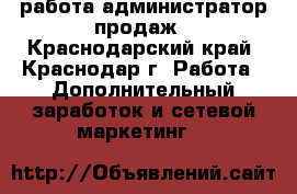 работа администратор продаж - Краснодарский край, Краснодар г. Работа » Дополнительный заработок и сетевой маркетинг   
